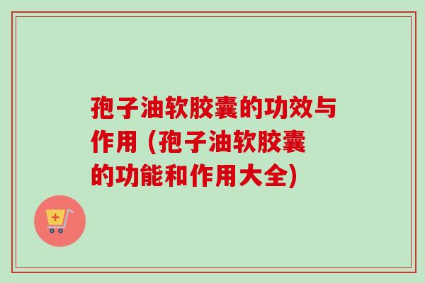 孢子油软胶囊的功效与作用 (孢子油软胶囊的功能和作用大全)