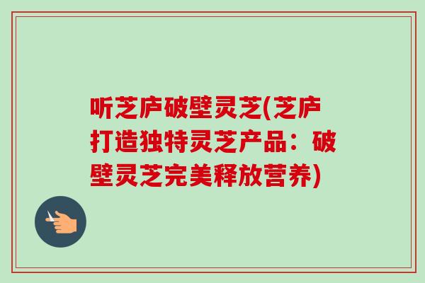 听芝庐破壁灵芝(芝庐打造独特灵芝产品：破壁灵芝完美释放营养)