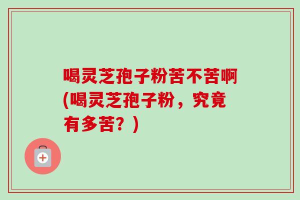 喝灵芝孢子粉苦不苦啊(喝灵芝孢子粉，究竟有多苦？)