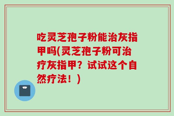 吃灵芝孢子粉能灰指甲吗(灵芝孢子粉可灰指甲?试试这个自然疗法!) 吃灵芝孢子粉能灰指甲吗(灵芝孢子粉可灰指甲?试试这个自然疗法!)