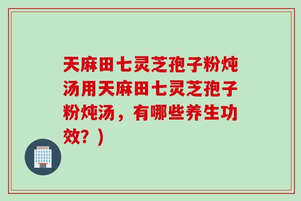 天麻田七灵芝孢子粉炖汤用天麻田七灵芝孢子粉炖汤，有哪些养生功效？)