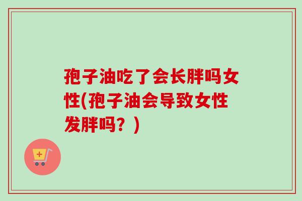 孢子油吃了会长胖吗女性(孢子油会导致女性发胖吗？)