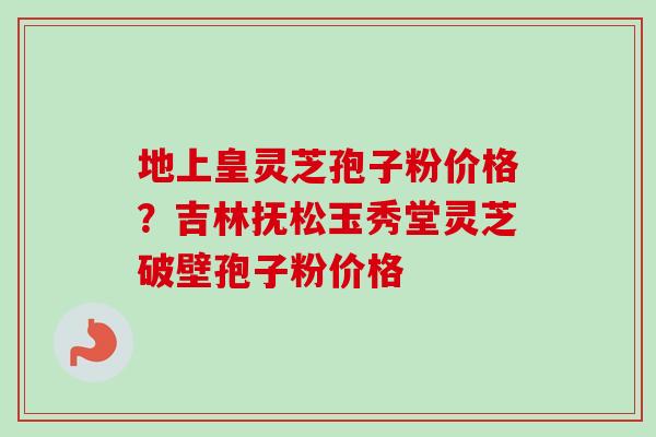 地上皇灵芝孢子粉价格?吉林抚松玉秀堂灵芝破壁孢子粉价格 地上皇灵芝孢子粉价格?吉林抚松玉秀堂灵芝破壁孢子粉价格