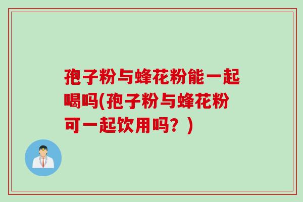 孢子粉与蜂花粉能一起喝吗(孢子粉与蜂花粉可一起饮用吗？)