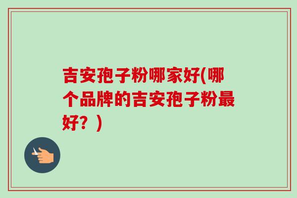 吉安孢子粉哪家好(哪个品牌的吉安孢子粉最好？)