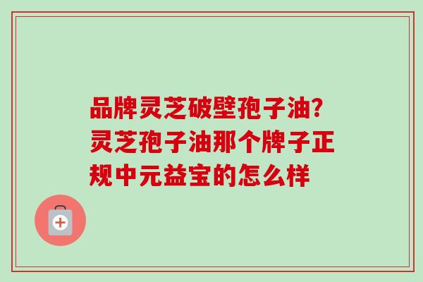 品牌灵芝破壁孢子油?灵芝孢子油那个牌子正规中元益宝的怎么样 品牌灵芝破壁孢子油?灵芝孢子油那个牌子正规中元益宝的怎么样