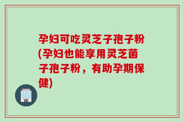 孕妇可吃灵芝子孢子粉(孕妇也能享用灵芝菌子孢子粉，有助孕期保健)