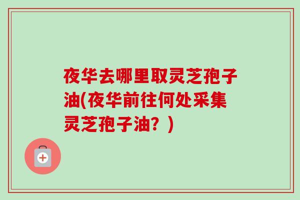 夜华去哪里取灵芝孢子油(夜华前往何处采集灵芝孢子油？)