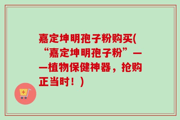 嘉定坤明孢子粉购买(“嘉定坤明孢子粉”——植物保健神器，抢购正当时！)