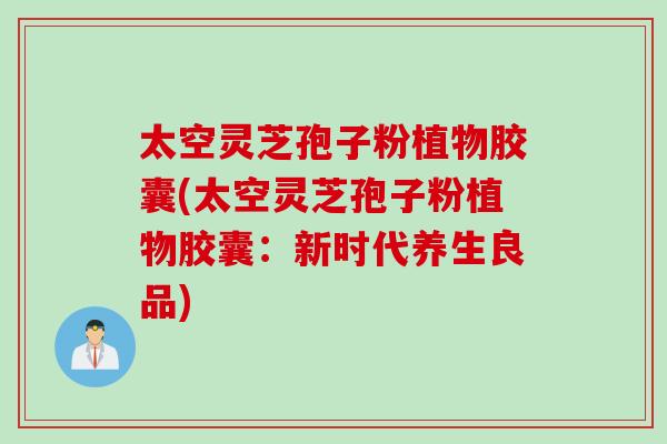 太空灵芝孢子粉植物胶囊(太空灵芝孢子粉植物胶囊：新时代养生良品)