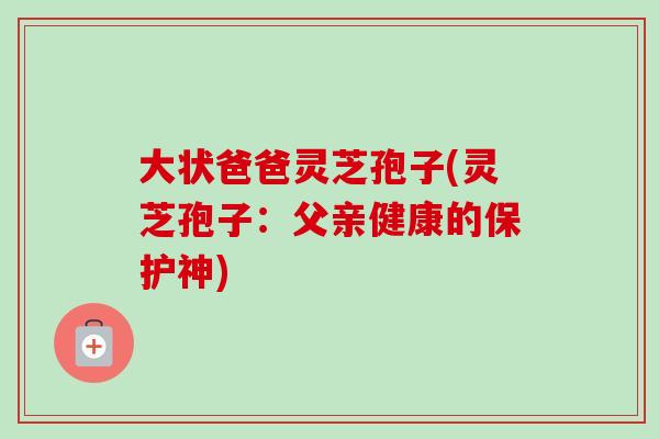 大状爸爸灵芝孢子(灵芝孢子：父亲健康的保护神)