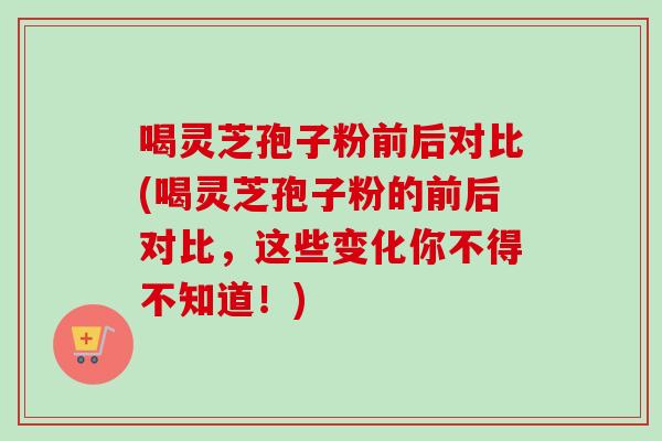 喝灵芝孢子粉前后对比(喝灵芝孢子粉的前后对比，这些变化你不得不知道！)