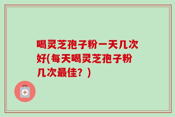 喝灵芝孢子粉一天几次好(每天喝灵芝孢子粉几次最佳？)