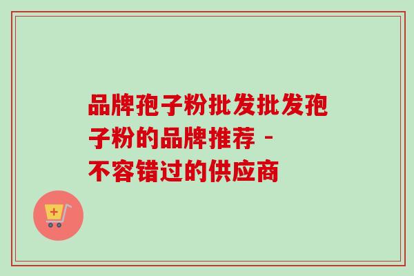 品牌孢子粉批发批发孢子粉的品牌推荐 - 不容错过的供应商