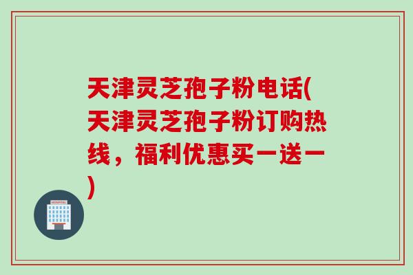天津灵芝孢子粉电话(天津灵芝孢子粉订购热线，福利优惠买一送一)