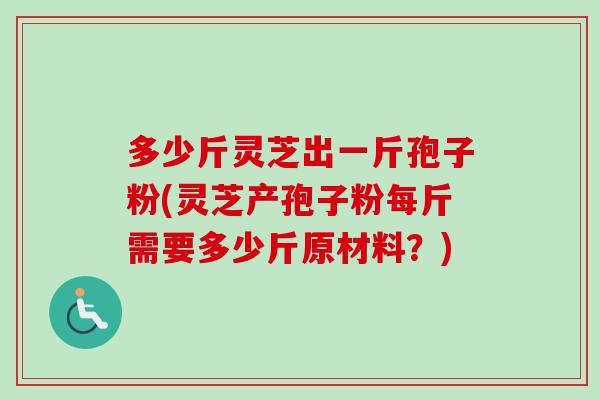 多少斤灵芝出一斤孢子粉(灵芝产孢子粉每斤需要多少斤原材料?) 多少斤灵芝出一斤孢子粉(灵芝产孢子粉每斤需要多少斤原材料?)