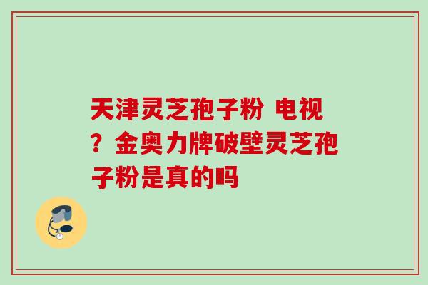 天津灵芝孢子粉 电视？金奥力牌破壁灵芝孢子粉是真的吗