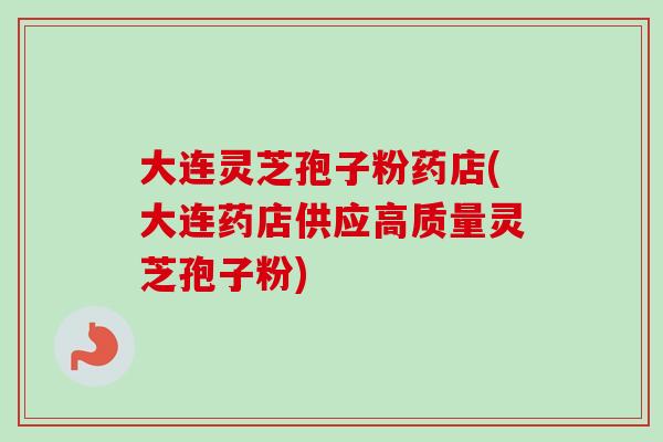 大连灵芝孢子粉药店(大连药店供应高质量灵芝孢子粉)