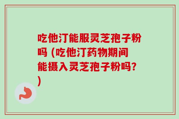 吃他汀能服灵芝孢子粉吗 (吃他汀药物期间能摄入灵芝孢子粉吗？)