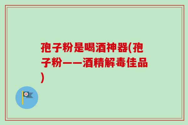 孢子粉是喝酒神器(孢子粉——酒精佳品) 孢子粉是喝酒神器(孢子粉——酒精佳品)