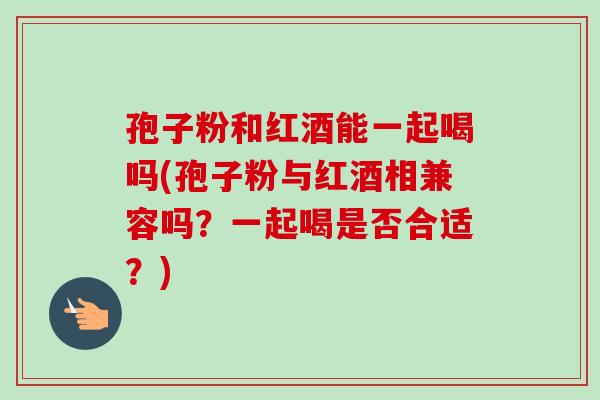 孢子粉和红酒能一起喝吗(孢子粉与红酒相兼容吗？一起喝是否合适？)