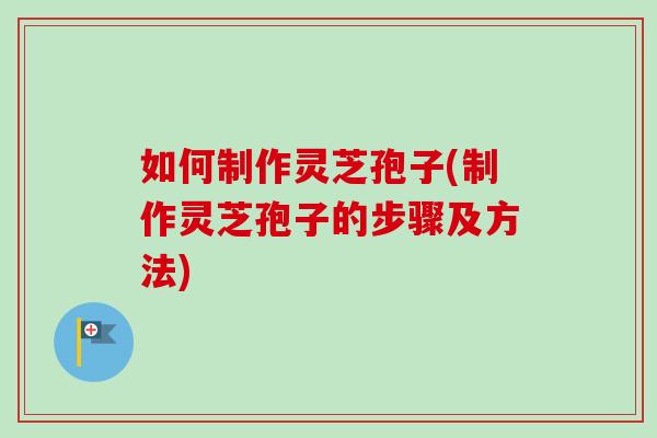 如何制作灵芝孢子(制作灵芝孢子的步骤及方法)