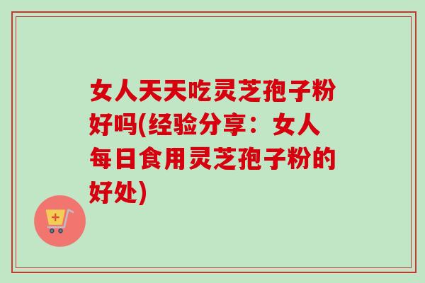 女人天天吃灵芝孢子粉好吗(经验分享：女人每日食用灵芝孢子粉的好处)