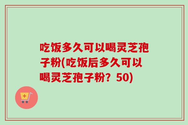 吃饭多久可以喝灵芝孢子粉(吃饭后多久可以喝灵芝孢子粉？50)