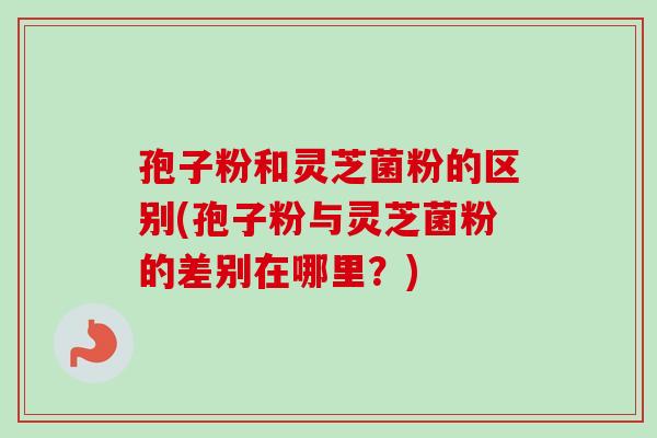 孢子粉和灵芝菌粉的区别(孢子粉与灵芝菌粉的差别在哪里？)