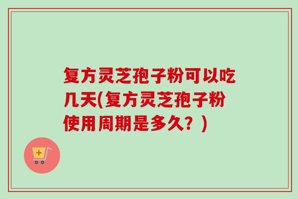复方灵芝孢子粉可以吃几天(复方灵芝孢子粉使用周期是多久？)