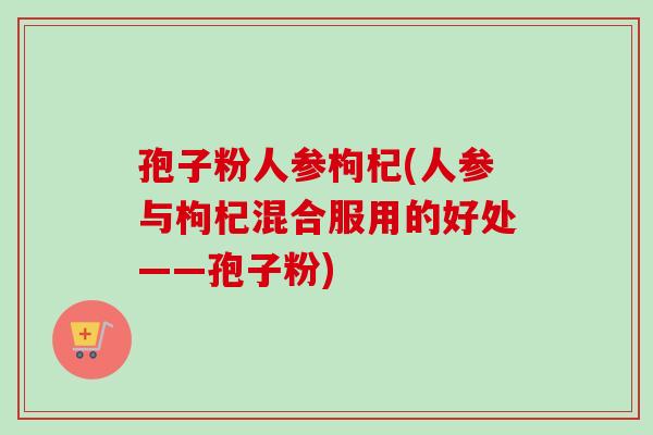 孢子粉人参枸杞(人参与枸杞混合服用的好处——孢子粉)