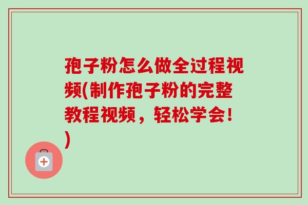 孢子粉怎么做全过程视频(制作孢子粉的完整教程视频，轻松学会！)