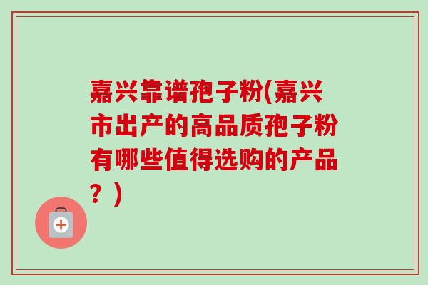 嘉兴靠谱孢子粉(嘉兴市出产的高品质孢子粉有哪些值得选购的产品？)