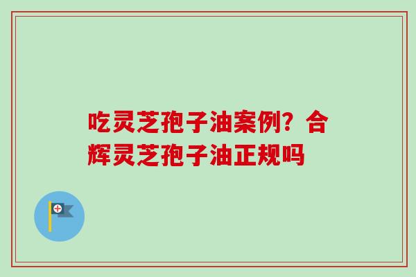 吃灵芝孢子油案例?合辉灵芝孢子油正规吗 吃灵芝孢子油案例?合辉灵芝孢子油正规吗