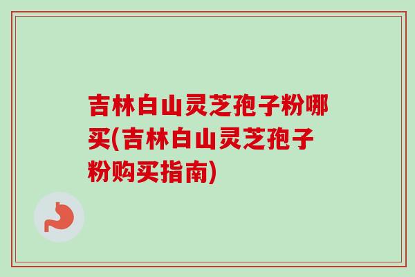 吉林白山灵芝孢子粉哪买(吉林白山灵芝孢子粉购买指南)