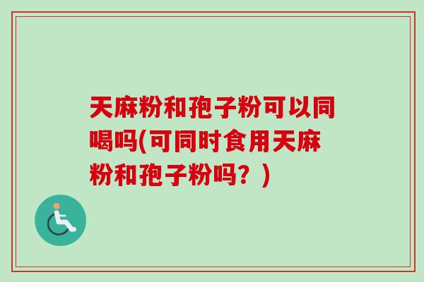 天麻粉和孢子粉可以同喝吗(可同时食用天麻粉和孢子粉吗？)