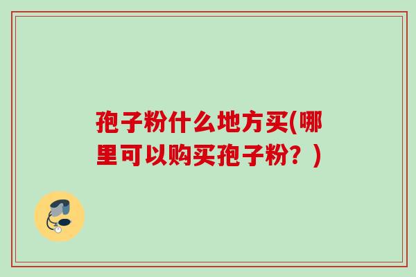 孢子粉什么地方买(哪里可以购买孢子粉?) 孢子粉什么地方买(哪里可以购买孢子粉?)