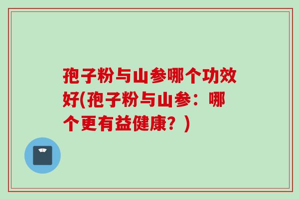 孢子粉与山参哪个功效好(孢子粉与山参：哪个更有益健康？)