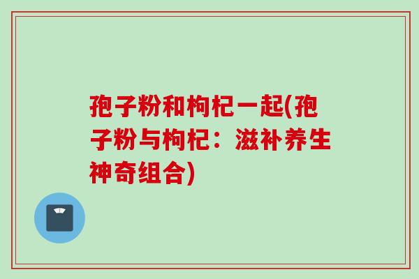 孢子粉和枸杞一起(孢子粉与枸杞：滋补养生神奇组合)