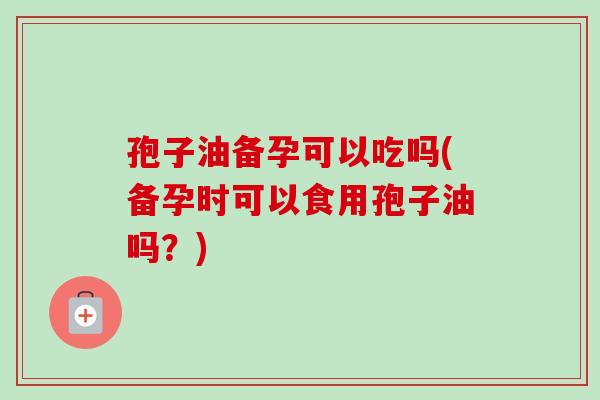 孢子油备孕可以吃吗(备孕时可以食用孢子油吗？)