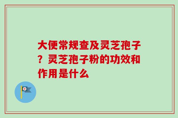 大便常规查及灵芝孢子？灵芝孢子粉的功效和作用是什么