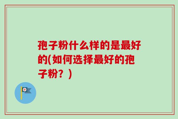孢子粉什么样的是最好的(如何选择最好的孢子粉？)