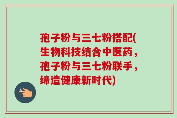 孢子粉与三七粉搭配(生物科技结合中医药,孢子粉与三七粉联手,缔造健康新时代) 孢子粉与三七粉搭配(生物科技结合中医药,孢子粉与三七粉联手,缔造健康新时代)