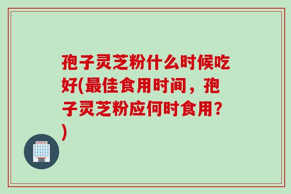 孢子灵芝粉什么时候吃好(最佳食用时间，孢子灵芝粉应何时食用？)
