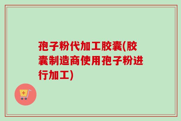 孢子粉代加工胶囊(胶囊制造商使用孢子粉进行加工)