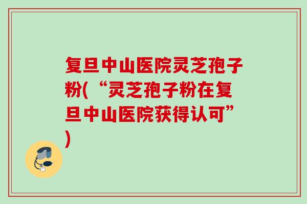 复旦中山医院灵芝孢子粉(“灵芝孢子粉在复旦中山医院获得认可”)