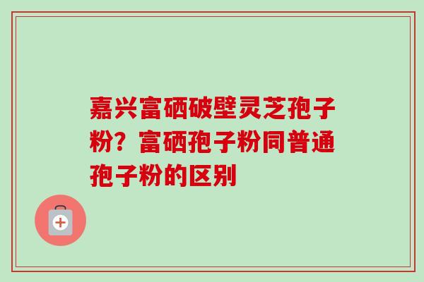 嘉兴富硒破壁灵芝孢子粉？富硒孢子粉同普通孢子粉的区别
