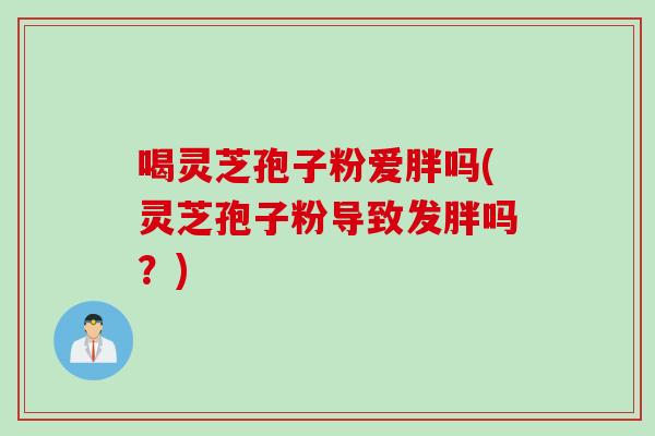 喝灵芝孢子粉爱胖吗(灵芝孢子粉导致发胖吗？)