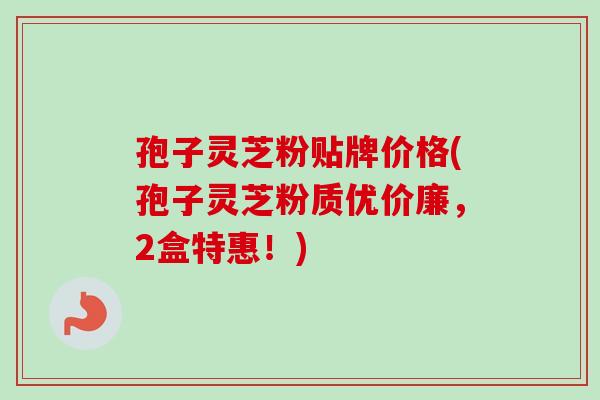 孢子灵芝粉贴牌价格(孢子灵芝粉质优价廉，2盒特惠！)