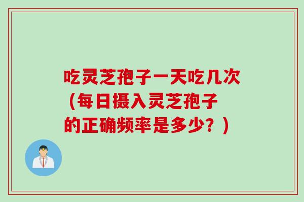 吃灵芝孢子一天吃几次 (每日摄入灵芝孢子的正确频率是多少？)